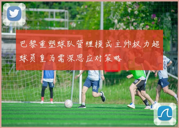 巴黎重塑球队管理模式主帅权力超球员皇马需深思应对策略