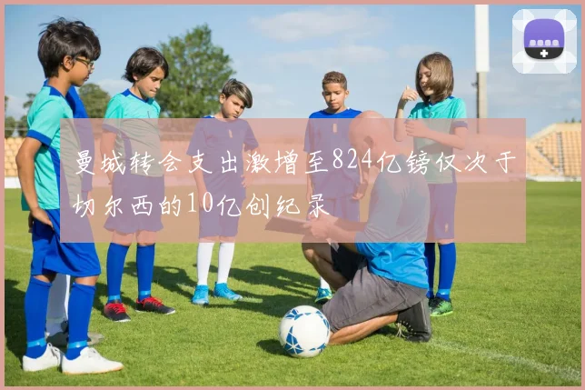 曼城转会支出激增至824亿镑仅次于切尔西的10亿创纪录
