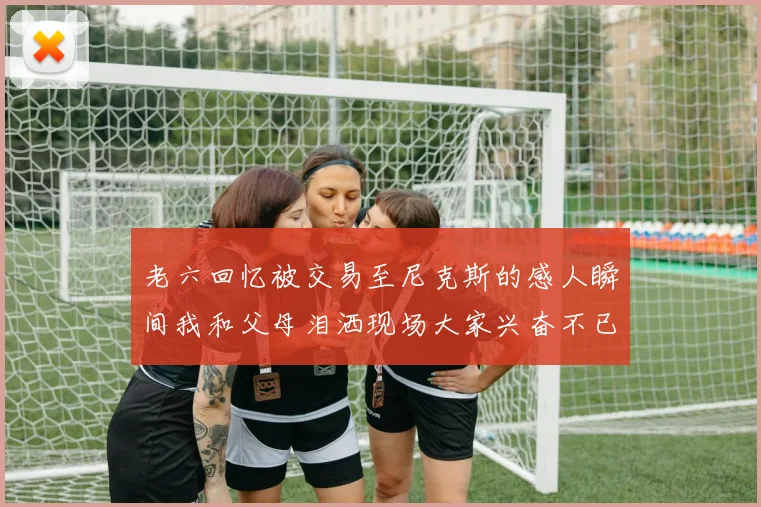 老六回忆被交易至尼克斯的感人瞬间我和父母泪洒现场大家兴奋不已