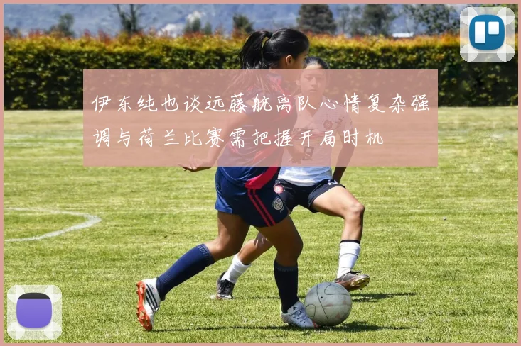 伊东纯也谈远藤航离队心情复杂强调与荷兰比赛需把握开局时机
