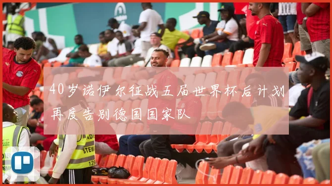 40岁诺伊尔征战五届世界杯后计划再度告别德国国家队