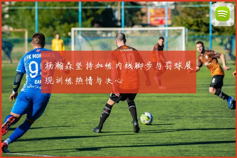 杨瀚森坚持加练内线脚步与罚球展现训练热情与决心