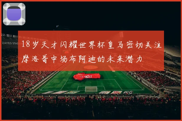 18岁天才闪耀世界杯皇马密切关注摩洛哥中场布阿迪的未来潜力