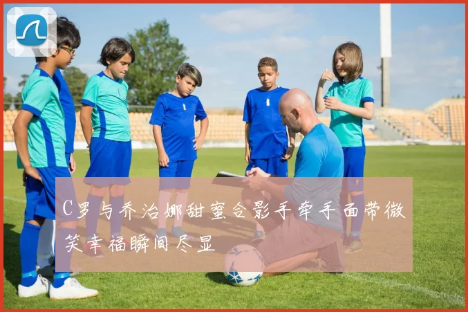 C罗与乔治娜甜蜜合影手牵手面带微笑幸福瞬间尽显