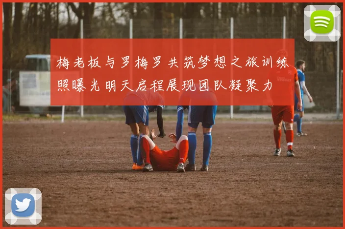 梅老板与罗梅罗共筑梦想之旅训练照曝光明天启程展现团队凝聚力
