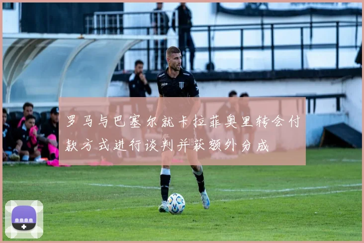 罗马与巴塞尔就卡拉菲奥里转会付款方式进行谈判并获额外分成