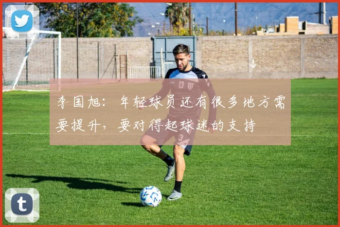 李国旭：年轻球员还有很多地方需要提升，要对得起球迷的支持