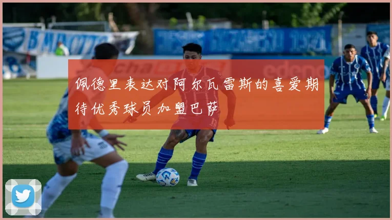 佩德里表达对阿尔瓦雷斯的喜爱期待优秀球员加盟巴萨