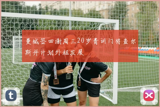 曼城签回谢周三20岁青训门将查尔斯并计划外租发展