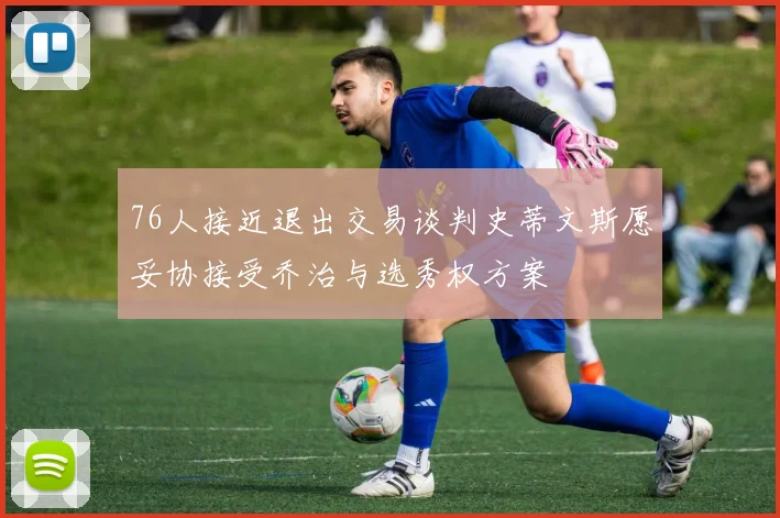 76人接近退出交易谈判史蒂文斯愿妥协接受乔治与选秀权方案
