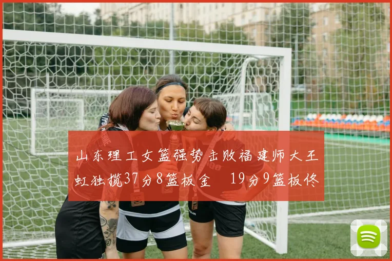 山东理工女篮强势击败福建师大王虹独揽37分8篮板金喆19分9篮板佟欣芷21分6篮板