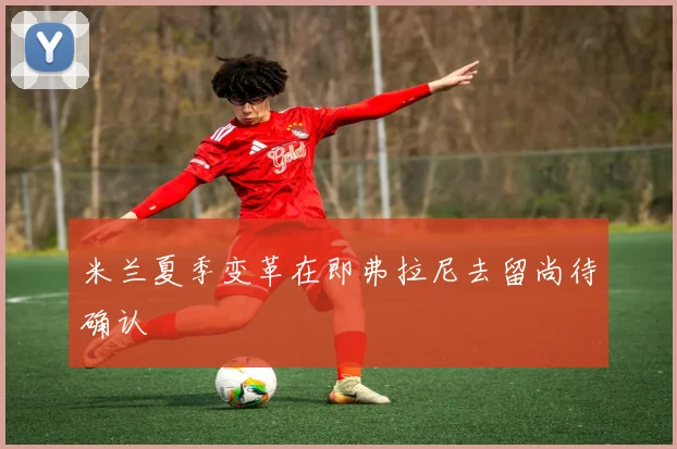 米兰夏季变革在即弗拉尼去留尚待确认
