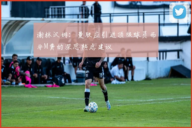 谢林汉姆：曼联应引进顶级球员而非M费的深思熟虑建议