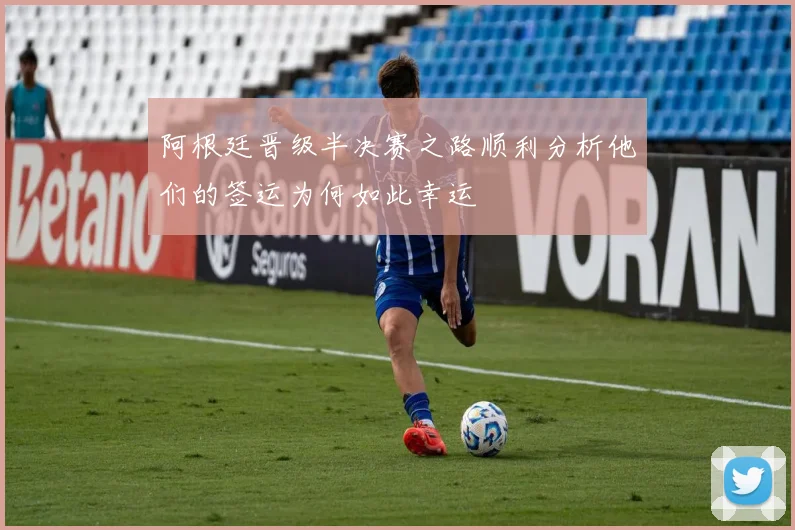 阿根廷晋级半决赛之路顺利分析他们的签运为何如此幸运
