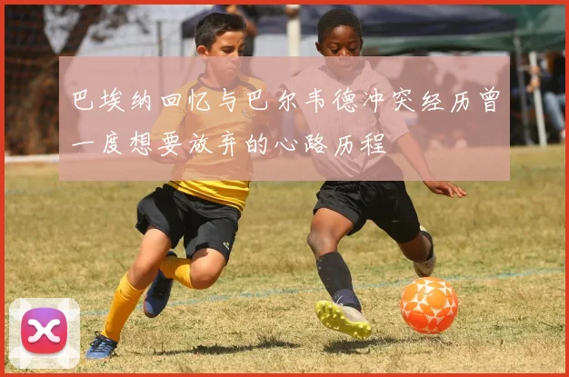 巴埃纳回忆与巴尔韦德冲突经历曾一度想要放弃的心路历程